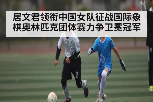 居文君领衔中国女队征战国际象棋奥林匹克团体赛力争卫冕冠军
